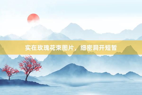 实在玫瑰花束图片，细密洞开短暂