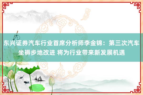 东兴证券汽车行业首席分析师李金锦：第三次汽车坐褥步地改进 将为行业带来新发展机遇